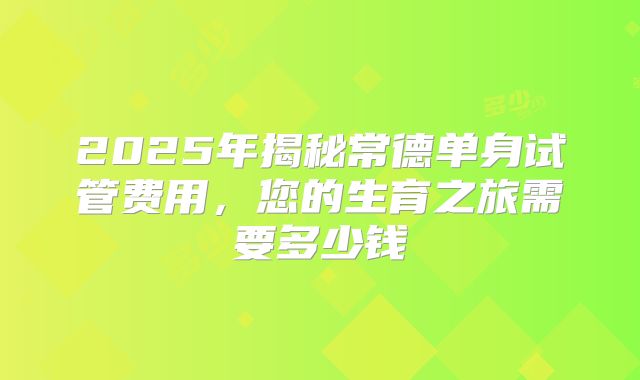2025年揭秘常德单身试管费用，您的生育之旅需要多少钱