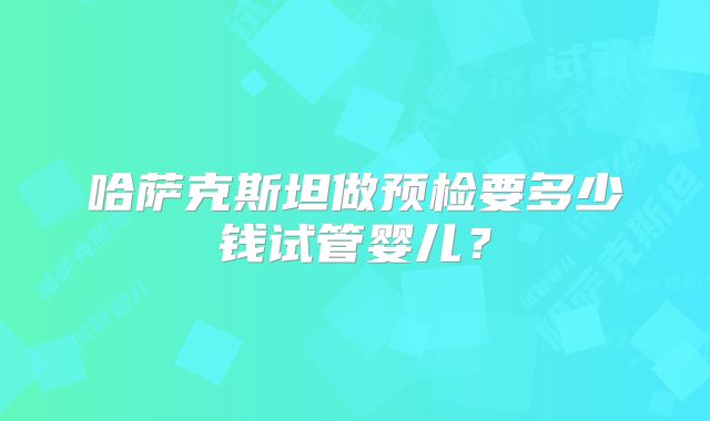 哈萨克斯坦做预检要多少钱试管婴儿？