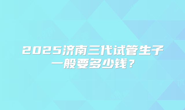 2025济南三代试管生子一般要多少钱？