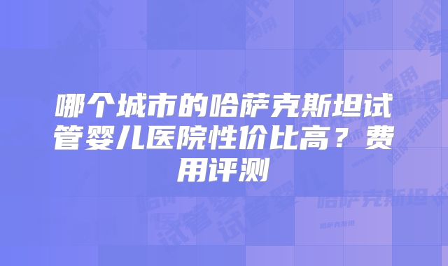 哪个城市的哈萨克斯坦试管婴儿医院性价比高?费用评测