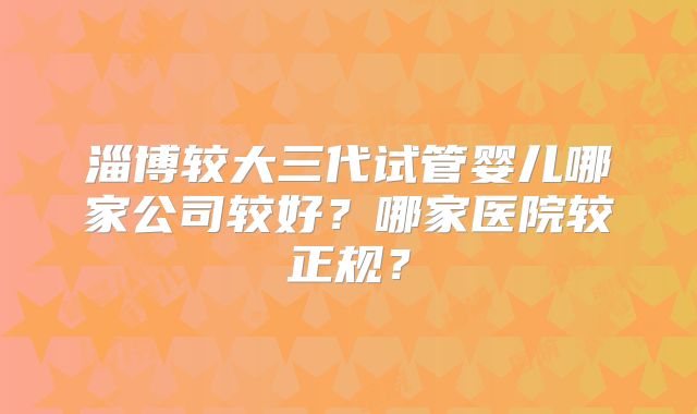 淄博较大三代试管婴儿哪家公司较好？哪家医院较正规？