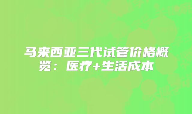 马来西亚三代试管价格概览：医疗+生活成本