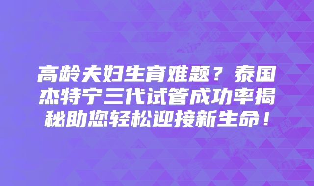 高龄夫妇生育难题？泰国杰特宁三代试管成功率揭秘助您轻松迎接新生命！