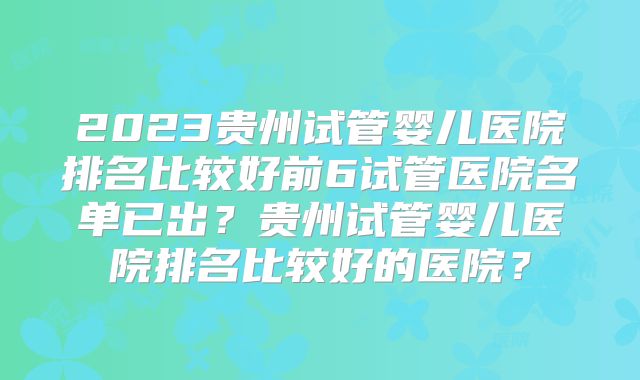 2023贵州试管婴儿医院排名比较好前6试管医院名单已出？贵州试管婴儿医院排名比较好的医院？