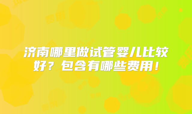 济南哪里做试管婴儿比较好?包含有哪些费用!