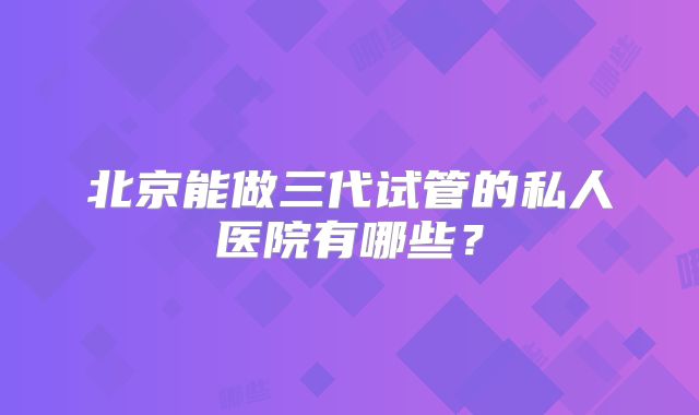 北京能做三代试管的私人医院有哪些？