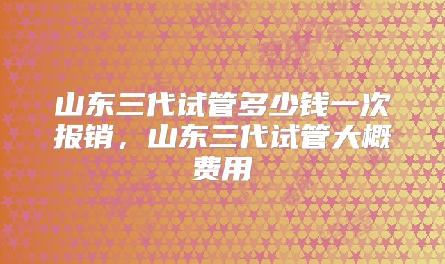 山东三代试管多少钱一次报销,山东三代试管大概费用