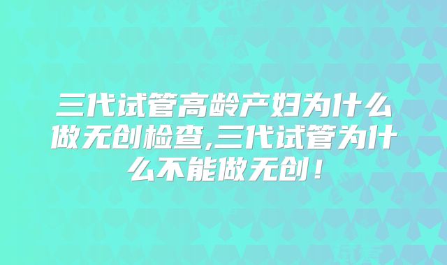 三代试管高龄产妇为什么做无创检查,三代试管为什么不能做无创！