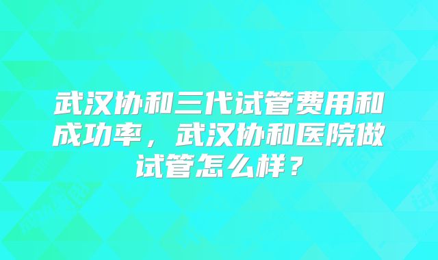 武汉协和三代试管费用和成功率,武汉协和医院做试管怎么样?