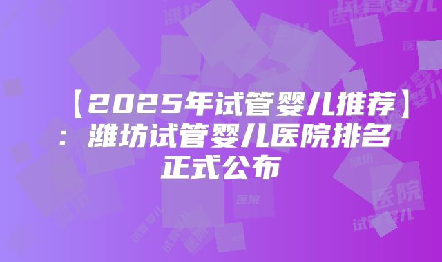 【2025年试管婴儿推荐】：潍坊试管婴儿医院排名正式公布