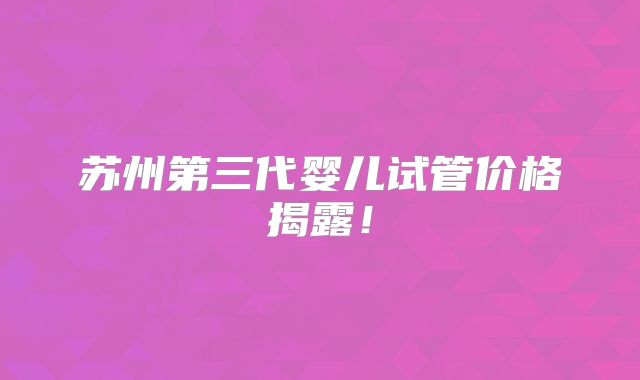 苏州第三代婴儿试管价格揭露!