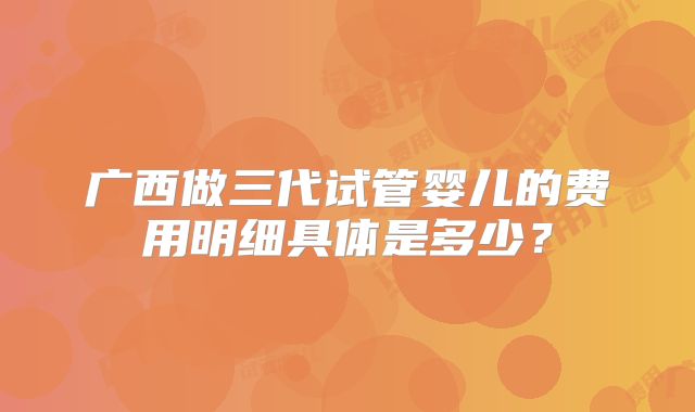 广西做三代试管婴儿的费用明细具体是多少？