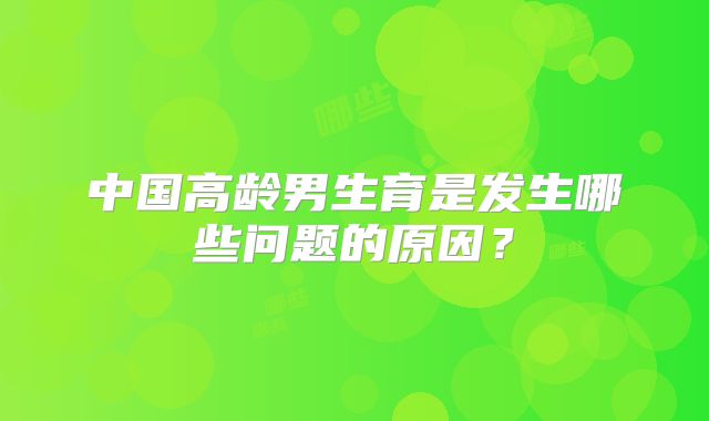 中国高龄男生育是发生哪些问题的原因？