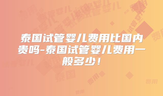 泰国试管婴儿费用比国内贵吗-泰国试管婴儿费用一般多少！