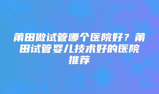 莆田做试管哪个医院好？莆田试管婴儿技术好的医院推荐