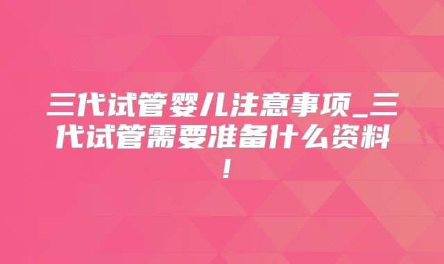 三代试管婴儿注意事项_三代试管需要准备什么资料!