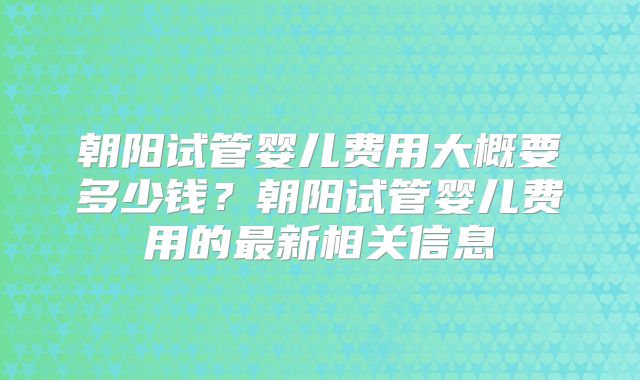 朝阳试管婴儿费用大概要多少钱?朝阳试管婴儿费用的最新相关信息