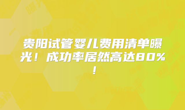贵阳试管婴儿费用清单曝光！成功率居然高达80%！
