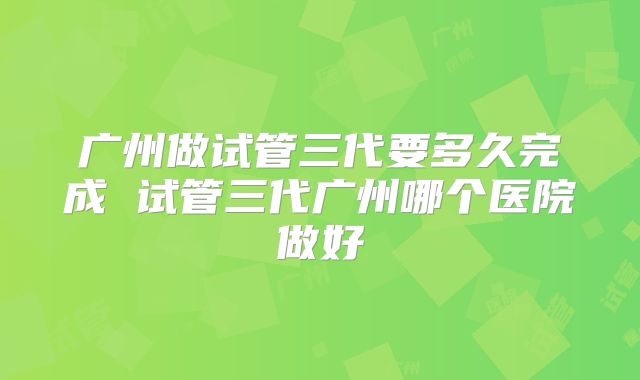 广州做试管三代要多久完成 试管三代广州哪个医院做好