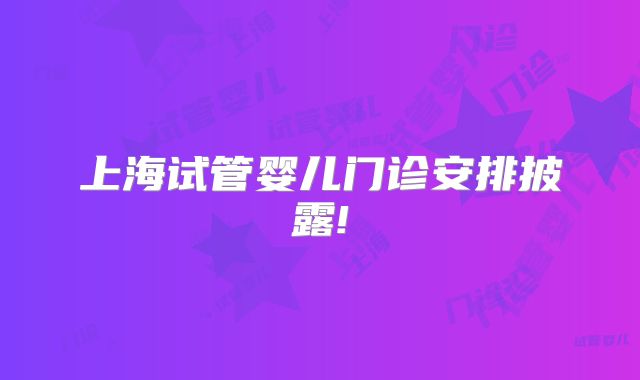 上海试管婴儿门诊安排披露!