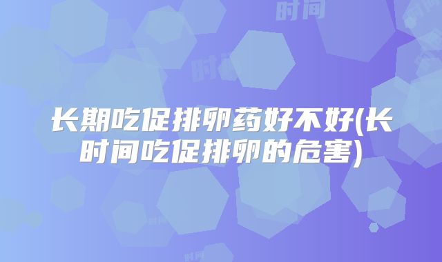 长期吃促排卵药好不好(长时间吃促排卵的危害)