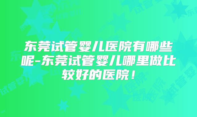 东莞试管婴儿医院有哪些呢-东莞试管婴儿哪里做比较好的医院!