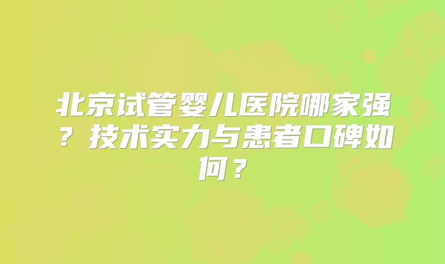 北京试管婴儿医院哪家强？技术实力与患者口碑如何？