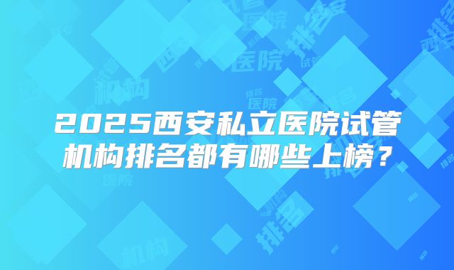 2025西安私立医院试管机构排名都有哪些上榜？
