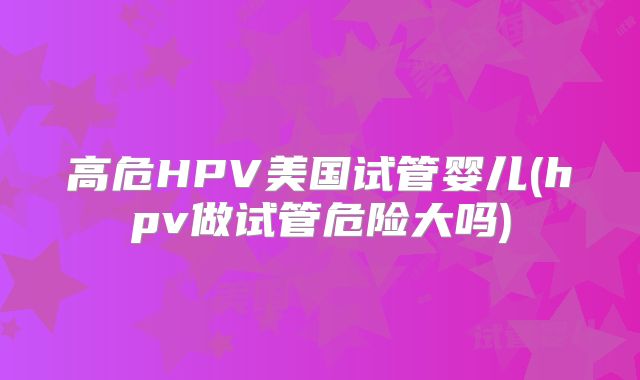 高危HPV美国试管婴儿(hpv做试管危险大吗)
