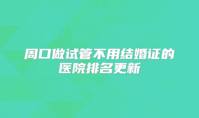 周口做试管不用结婚证的医院排名更新