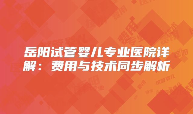 岳阳试管婴儿专业医院详解:费用与技术同步解析