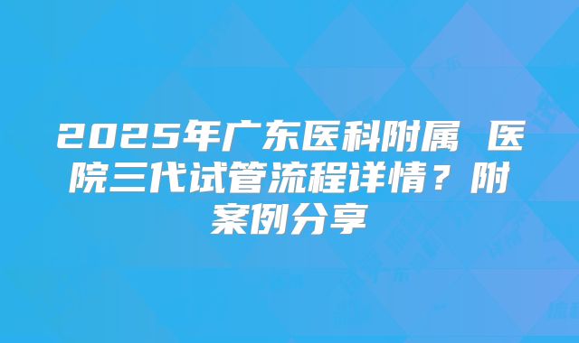 2025年广东医科附属 医院三代试管流程详情？附案例分享