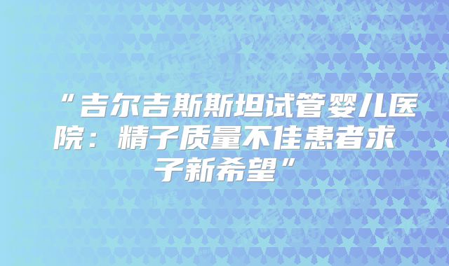 “吉尔吉斯斯坦试管婴儿医院：精子质量不佳患者求子新希望”
