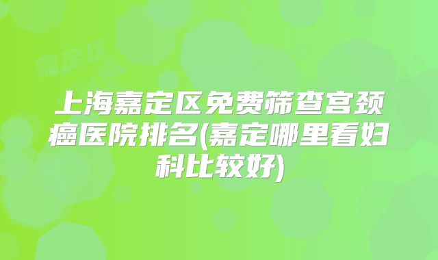 上海嘉定区免费筛查宫颈癌医院排名(嘉定哪里看妇科比较好)