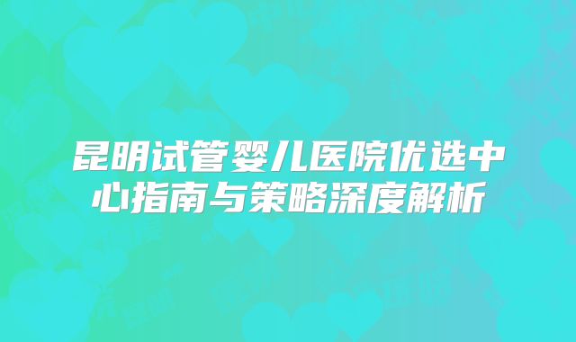 昆明试管婴儿医院优选中心指南与策略深度解析