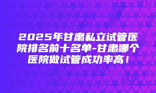 2025年甘肃私立试管医院排名前十名单-甘肃哪个医院做试管成功率高！