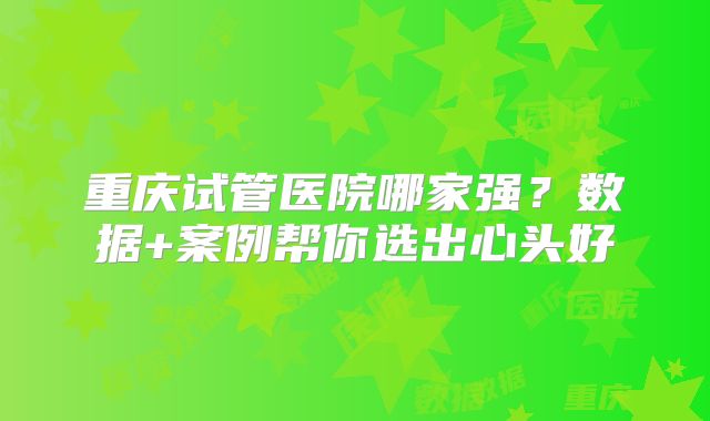 重庆试管医院哪家强?数据+案例帮你选出心头好