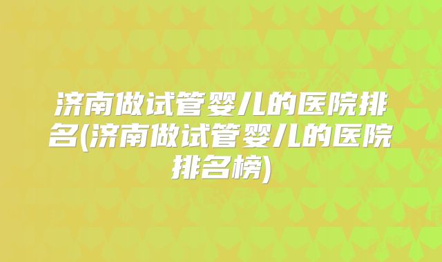 济南做试管婴儿的医院排名(济南做试管婴儿的医院排名榜)