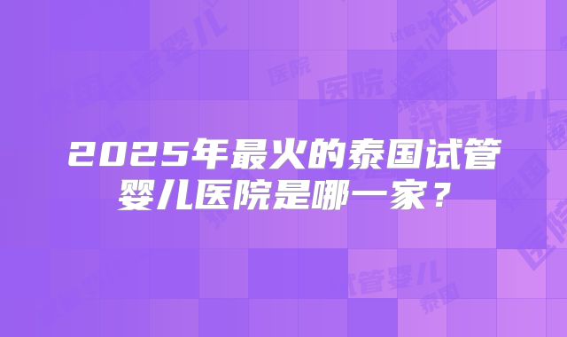2025年最火的泰国试管婴儿医院是哪一家？