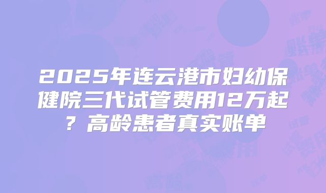 2025年连云港市妇幼保健院三代试管费用12万起？高龄患者真实账单