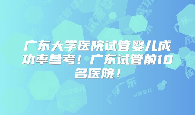 广东大学医院试管婴儿成功率参考!广东试管前10名医院!
