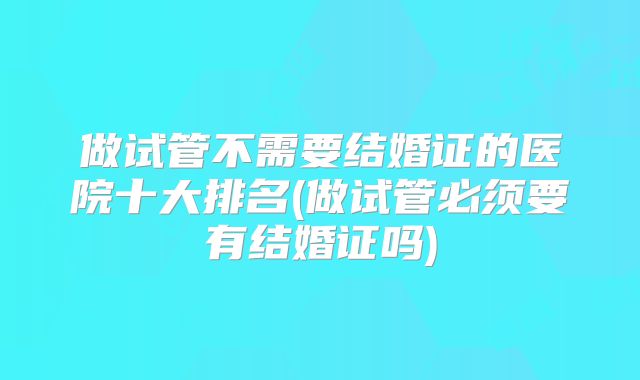 做试管不需要结婚证的医院十大排名(做试管必须要有结婚证吗)