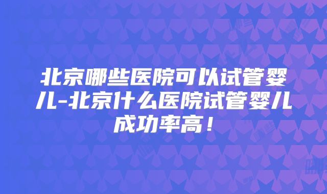 北京哪些医院可以试管婴儿-北京什么医院试管婴儿成功率高!