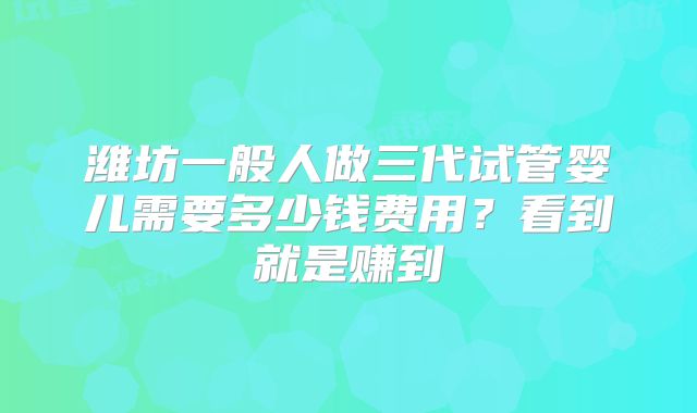潍坊一般人做三代试管婴儿需要多少钱费用？看到就是赚到