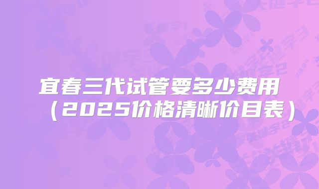 宜春三代试管要多少费用（2025价格清晰价目表）