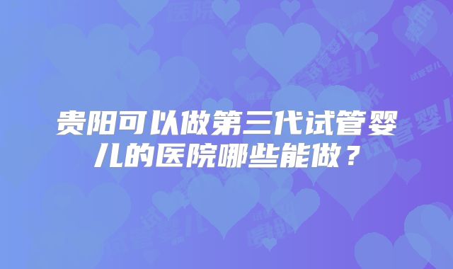 贵阳可以做第三代试管婴儿的医院哪些能做？