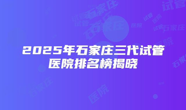 2025年石家庄三代试管医院排名榜揭晓