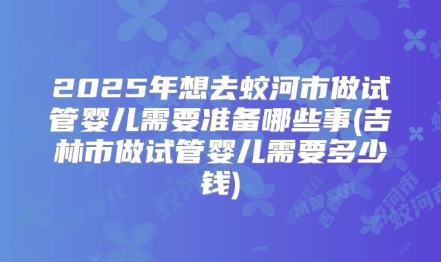 2025年想去蛟河市做试管婴儿需要准备哪些事(吉林市做试管婴儿需要多少钱)