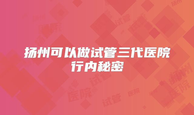 扬州可以做试管三代医院行内秘密