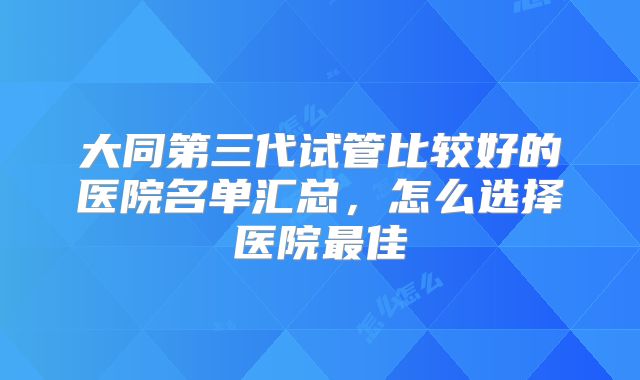大同第三代试管比较好的医院名单汇总,怎么选择医院最佳
